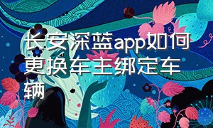 长安深蓝app如何更换车主绑定车辆