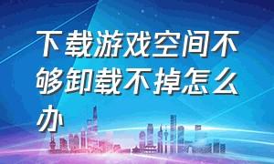 下载游戏空间不够卸载不掉怎么办