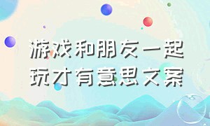 游戏和朋友一起玩才有意思文案