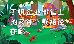 手机企业微信上的文件下载路径在哪