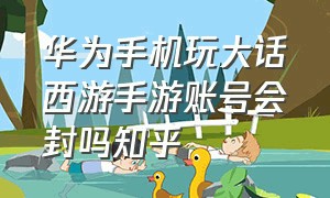 华为手机玩大话西游手游账号会封吗知乎