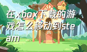 在xbox下载的游戏怎么移动到steam