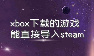 xbox下载的游戏能直接导入steam
