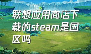 联想应用商店下载的steam是国区吗