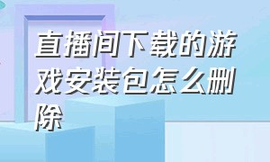 直播间下载的游戏安装包怎么删除