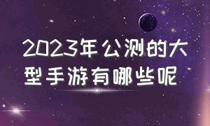 2023年公测的大型手游有哪些呢