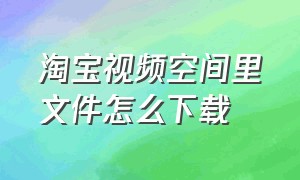 淘宝视频空间里文件怎么下载