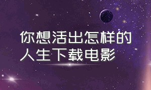 你想活出怎样的人生下载电影