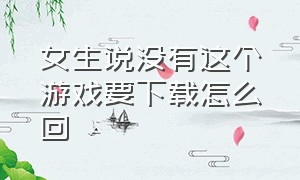 女生说没有这个游戏要下载怎么回