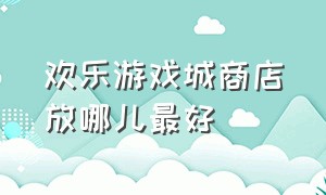 欢乐游戏城商店放哪儿最好