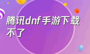 腾讯dnf手游下载不了