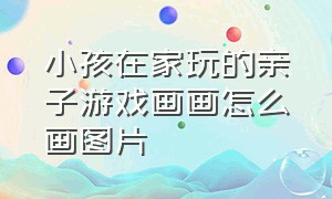 小孩在家玩的亲子游戏画画怎么画图片