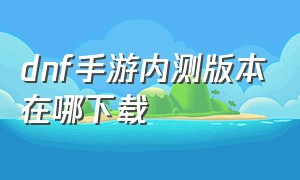 dnf手游内测版本在哪下载