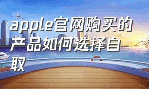 apple官网购买的产品如何选择自取