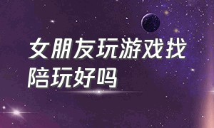 女朋友玩游戏找陪玩好吗