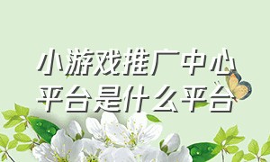 小游戏推广中心平台是什么平台