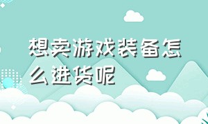 想卖游戏装备怎么进货呢