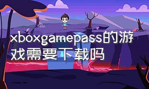 xboxgamepass的游戏需要下载吗