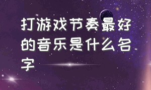 打游戏节奏最好的音乐是什么名字