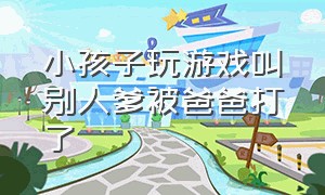 小孩子玩游戏叫别人爹被爸爸打了