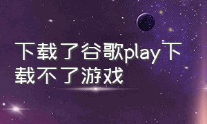 下载了谷歌play下载不了游戏