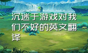 沉迷于游戏对我们不好的英文翻译