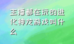 主播都在玩的进化神龙游戏叫什么