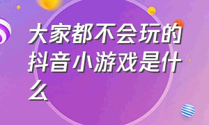 大家都不会玩的抖音小游戏是什么