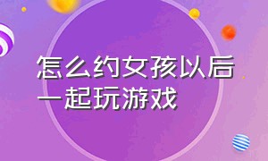 怎么约女孩以后一起玩游戏