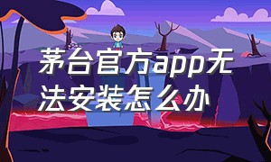 茅台官方app无法安装怎么办