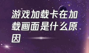 游戏加载卡在加载画面是什么原因