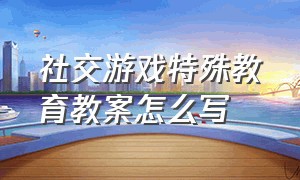 社交游戏特殊教育教案怎么写