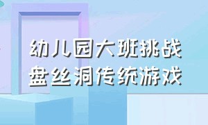 幼儿园大班挑战盘丝洞传统游戏