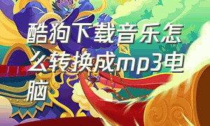 酷狗下载音乐怎么转换成mp3电脑