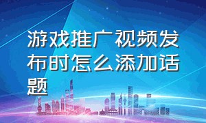 游戏推广视频发布时怎么添加话题