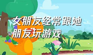 女朋友经常跟她朋友玩游戏