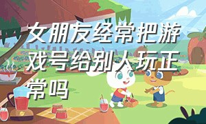 女朋友经常把游戏号给别人玩正常吗