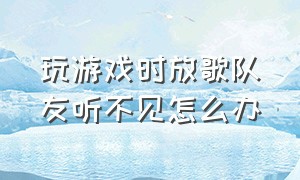 玩游戏时放歌队友听不见怎么办