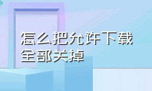 怎么把允许下载全部关掉