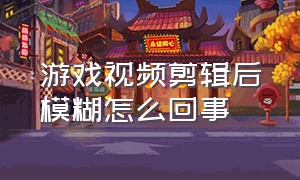 游戏视频剪辑后模糊怎么回事