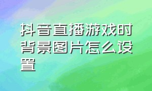 抖音直播游戏时背景图片怎么设置