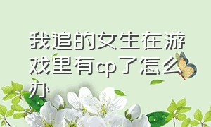 我追的女生在游戏里有cp了怎么办