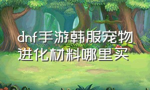 dnf手游韩服宠物进化材料哪里买