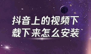 抖音上的视频下载下来怎么安装