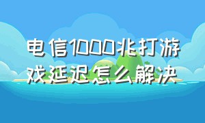 电信1000兆打游戏延迟怎么解决