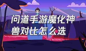 问道手游魔化神兽对比怎么选