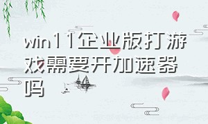 win11企业版打游戏需要开加速器吗