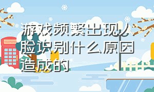 游戏频繁出现人脸识别什么原因造成的