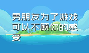 男朋友为了游戏可以不顾你的感受