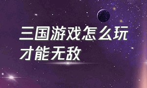 三国游戏怎么玩才能无敌